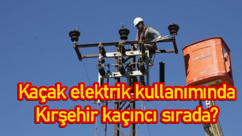 Kaçak elektrik kullanımında Kırşehir kaçıncı sırada? 