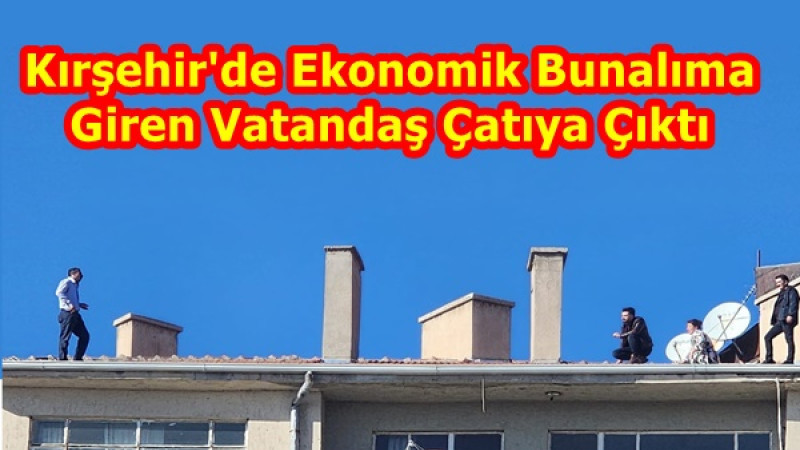 Kırşehir'de Ekonomik Bunalım Giren Vatandaş Çatıya Çıktı