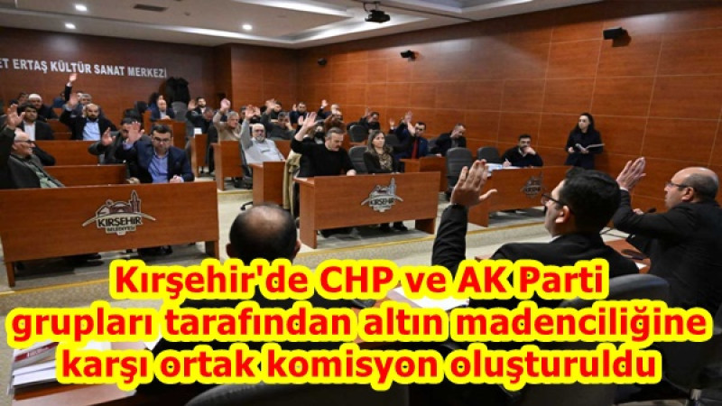 Kırşehir'de CHP ve AK Parti grupları tarafından altın madenciliğine karşı ortak komisyon oluşturuldu