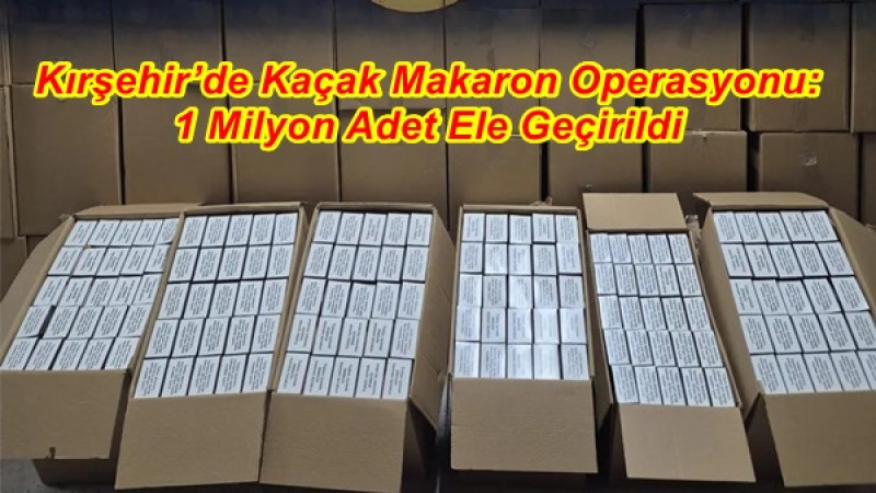 Kırşehir’de Kaçak Makaron Operasyonu: 1 Milyon Adet Ele Geçirildi