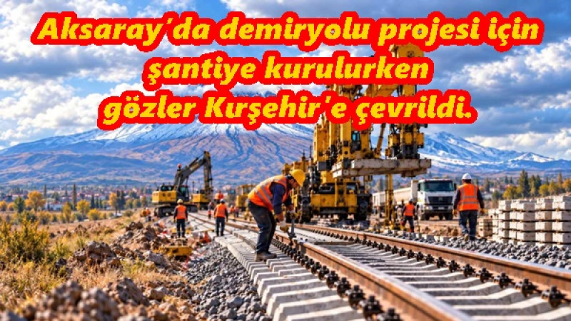 Aksaray’da demiryolu projesi için şantiye kurulurken gözler Kırşehir’e çevrildi.