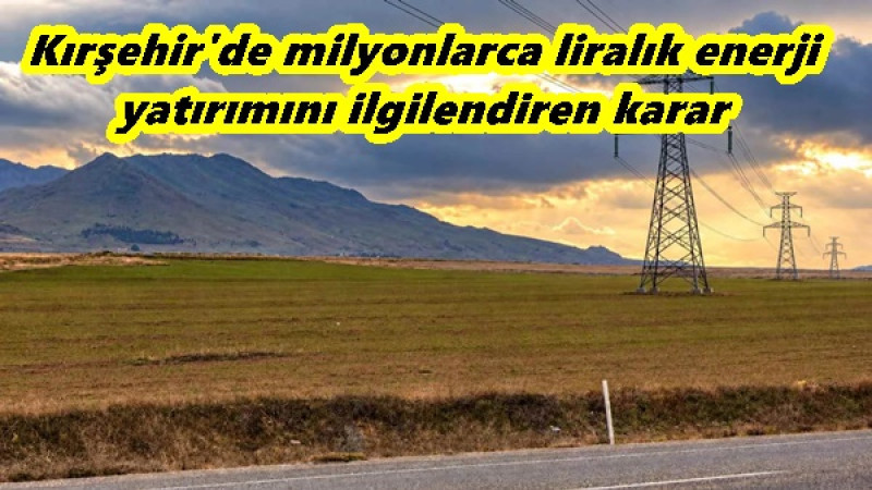 Kırşehir'de milyonlarca liralık enerji yatırımını ilgilendiren karar 