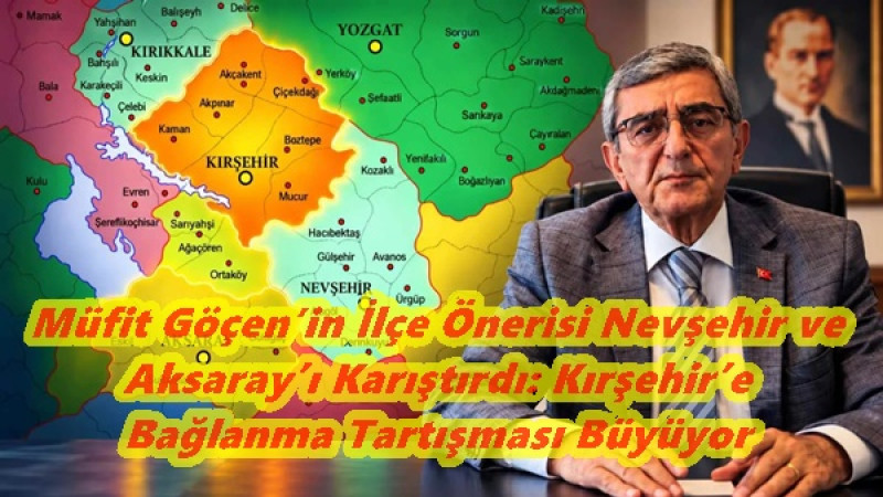 Müfit Göçen’in İlçe Önerisi Nevşehir ve Aksaray’ı Karıştırdı: Kırşehir’e Bağlanma Tartışması Büyüyor